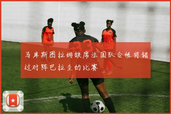 马库斯图拉姆缺席法国队合练将错过对阵巴拉圭的比赛