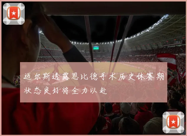 迈尔斯透露恩比德手术历史休赛期状态良好将全力以赴