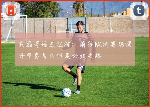 武磊寄语王钰栋：前往欧洲赛场提升节奏与自信是必经之路