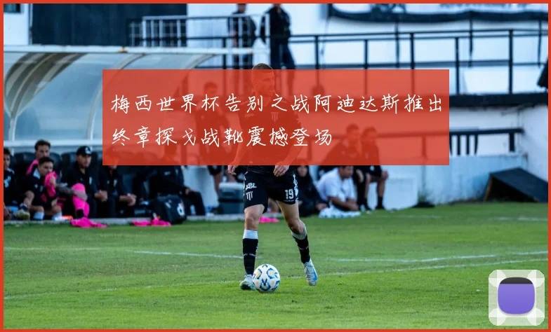梅西世界杯告别之战阿迪达斯推出终章探戈战靴震撼登场