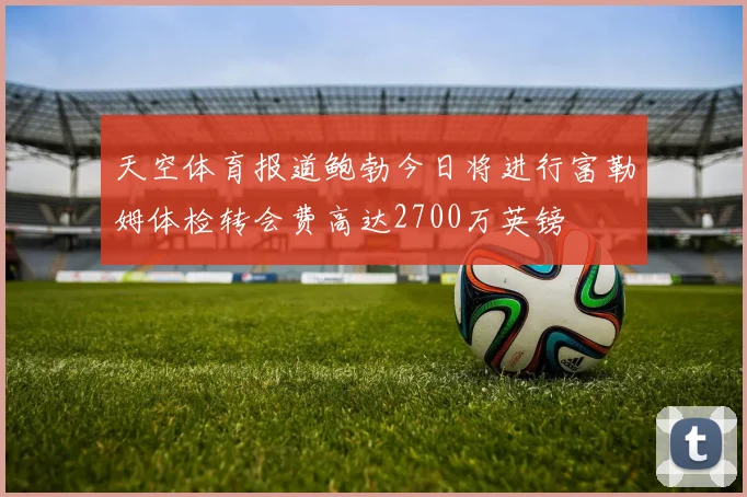 天空体育报道鲍勃今日将进行富勒姆体检转会费高达2700万英镑