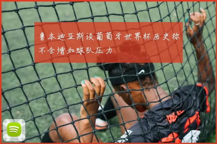 鲁本迪亚斯谈葡萄牙世界杯历史称不会增加球队压力