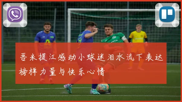 吾米提江感动小球迷泪水流下表达榜样力量与快乐心情