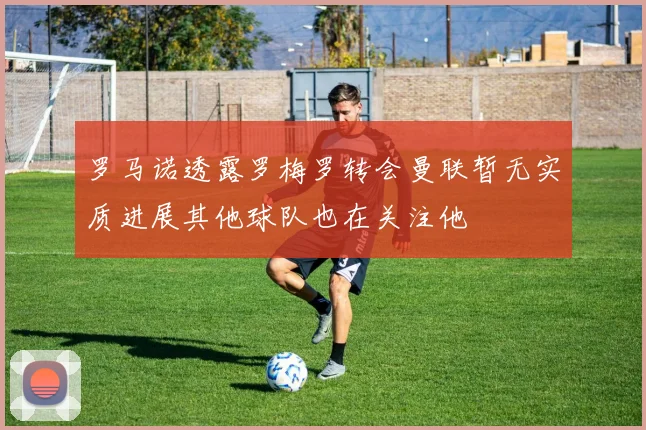罗马诺透露罗梅罗转会曼联暂无实质进展其他球队也在关注他
