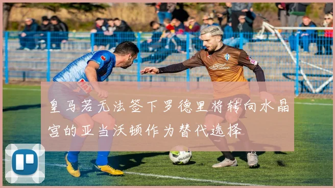 皇马若无法签下罗德里将转向水晶宫的亚当沃顿作为替代选择