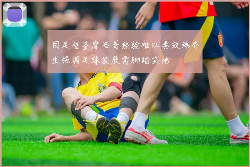 国足借鉴摩洛哥经验难以奏效韩乔生强调足球发展需脚踏实地